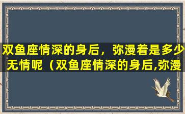 双鱼座情深的身后，弥漫着是多少无情呢（双鱼座情深的身后,弥漫着是多少无情呢）