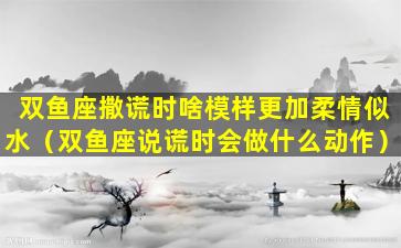 双鱼座撒谎时啥模样更加柔情似水（双鱼座说谎时会做什么动作）