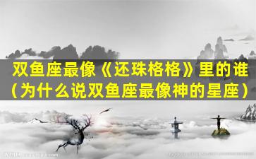 双鱼座最像《还珠格格》里的谁（为什么说双鱼座最像神的星座）