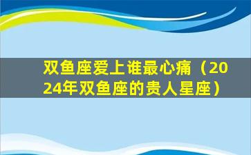 双鱼座爱上谁最心痛（2024年双鱼座的贵人星座）