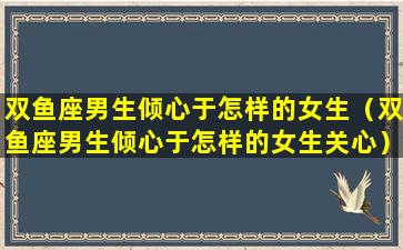 双鱼座男生倾心于怎样的女生（双鱼座男生倾心于怎样的女生关心）