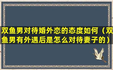 双鱼男对待婚外恋的态度如何（双鱼男有外遇后是怎么对待妻子的）