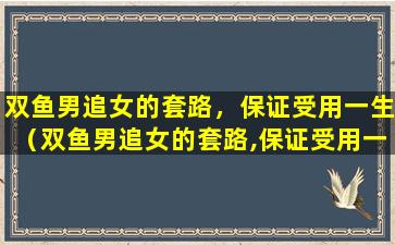 双鱼男追女的套路，保证受用一生（双鱼男追女的套路,保证受用一生）