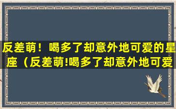 反差萌！喝多了却意外地可爱的星座（反差萌!喝多了却意外地可爱的星座）