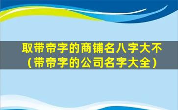 取带帝字的商铺名八字大不（带帝字的公司名字大全）