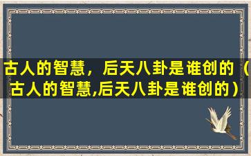 古人的智慧，后天八卦是谁创的（古人的智慧,后天八卦是谁创的）