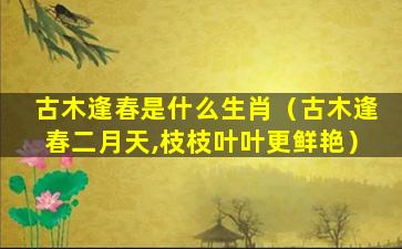 古木逢春是什么生肖（古木逢春二月天,枝枝叶叶更鲜艳）