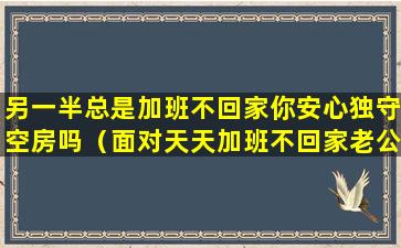 另一半总是加班不回家你安心独守空房吗（面对天天加班不回家老公怎么办）