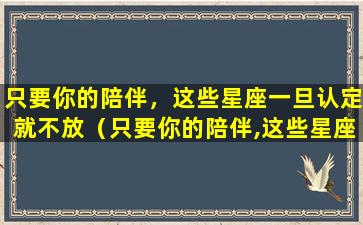 只要你的陪伴，这些星座一旦认定就不放（只要你的陪伴,这些星座一旦认定就不放弃）