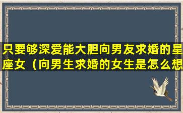 只要够深爱能大胆向男友求婚的星座女（向男生求婚的女生是怎么想的）