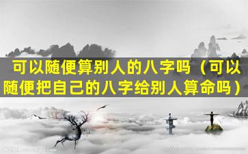 可以随便算别人的八字吗（可以随便把自己的八字给别人算命吗）