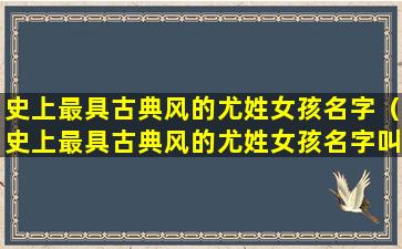 史上最具古典风的尤姓女孩名字（史上最具古典风的尤姓女孩名字叫什么）