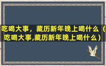 吃喝大事，藏历新年晚上喝什么（吃喝大事,藏历新年晚上喝什么）