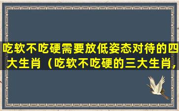 吃软不吃硬需要放低姿态对待的四大生肖（吃软不吃硬的三大生肖,脾气不好但人好）