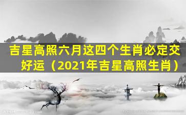 吉星高照六月这四个生肖必定交好运（2021年吉星高照生肖）