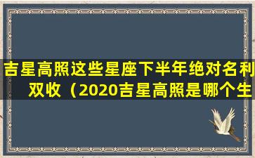 吉星高照这些星座下半年绝对名利双收（2020吉星高照是哪个生肖）