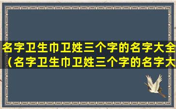 名字卫生巾卫姓三个字的名字大全（名字卫生巾卫姓三个字的名字大全怎么取）