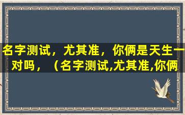 名字测试，尤其准，你俩是天生一对吗，（名字测试,尤其准,你俩是天生一对吗,）