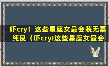 吓cry！这些星座女最会装无辜纯良（吓cry!这些星座女最会装无辜纯良）