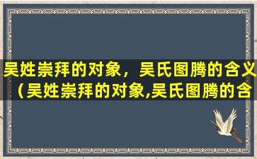 吴姓崇拜的对象，吴氏图腾的含义（吴姓崇拜的对象,吴氏图腾的含义是什么）