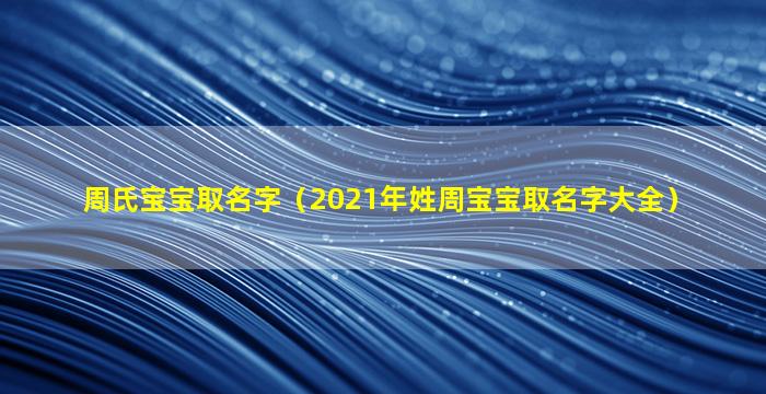 周氏宝宝取名字（2021年姓周宝宝取名字大全）