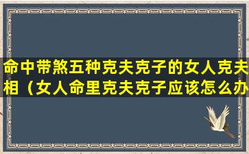 命中带煞五种克夫克子的女人克夫相（女人命里克夫克子应该怎么办）