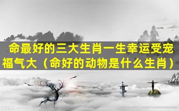 命最好的三大生肖一生幸运受宠福气大（命好的动物是什么生肖）