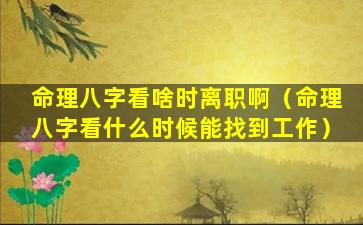 命理八字看啥时离职啊（命理八字看什么时候能找到工作）