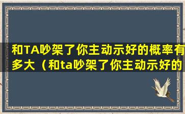 和TA吵架了你主动示好的概率有多大（和ta吵架了你主动示好的概率有多大）