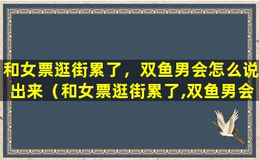 和女票逛街累了，双鱼男会怎么说出来（和女票逛街累了,双鱼男会怎么说出来）