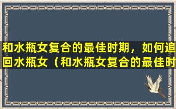 和水瓶女复合的最佳时期，如何追回水瓶女（和水瓶女复合的最佳时期,如何追回水瓶女的感情）