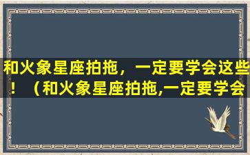 和火象星座拍拖，一定要学会这些！（和火象星座拍拖,一定要学会这些东西吗）