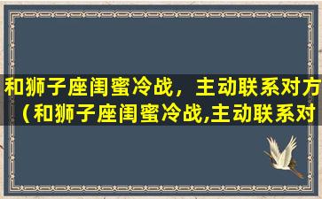 和狮子座闺蜜冷战，主动联系对方（和狮子座闺蜜冷战,主动联系对方会怎么样）