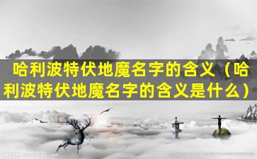 哈利波特伏地魔名字的含义（哈利波特伏地魔名字的含义是什么）