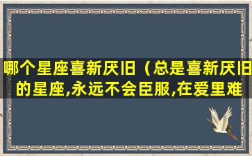 哪个星座喜新厌旧（总是喜新厌旧的星座,永远不会臣服,在爱里难谈专一）