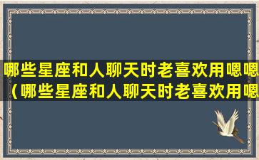 哪些星座和人聊天时老喜欢用嗯嗯（哪些星座和人聊天时老喜欢用嗯嗯的表情包）