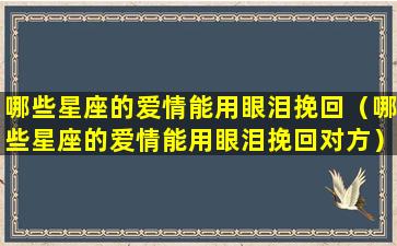 哪些星座的爱情能用眼泪挽回（哪些星座的爱情能用眼泪挽回对方）