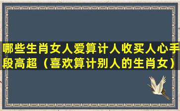 哪些生肖女人爱算计人收买人心手段高超（喜欢算计别人的生肖女）