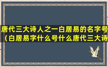 唐代三大诗人之一白居易的名字号（白居易字什么号什么唐代三大诗人之一有什么和什么之称）