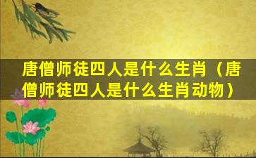 唐僧师徒四人是什么生肖（唐僧师徒四人是什么生肖动物）