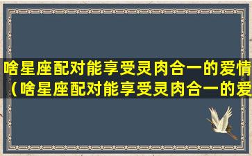 啥星座配对能享受灵肉合一的爱情（啥星座配对能享受灵肉合一的爱情观）