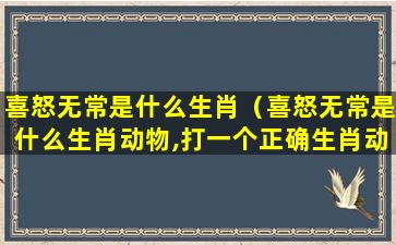 喜怒无常是什么生肖（喜怒无常是什么生肖动物,打一个正确生肖动物）