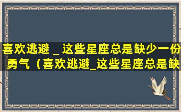 喜欢逃避＿这些星座总是缺少一份勇气（喜欢逃避_这些星座总是缺少一份勇气）