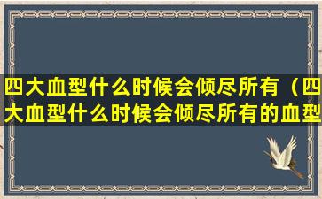 四大血型什么时候会倾尽所有（四大血型什么时候会倾尽所有的血型）