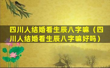 四川人结婚看生辰八字嘛（四川人结婚看生辰八字嘛好吗）