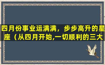 四月份事业运满满，步步高升的星座（从四月开始,一切顺利的三大星座,你知道哪几个）