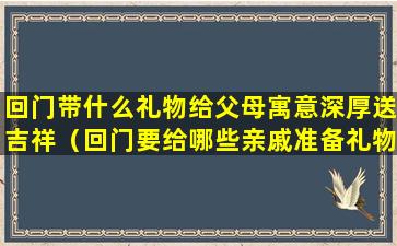 回门带什么礼物给父母寓意深厚送吉祥（回门要给哪些亲戚准备礼物）