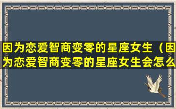 因为恋爱智商变零的星座女生（因为恋爱智商变零的星座女生会怎么样）