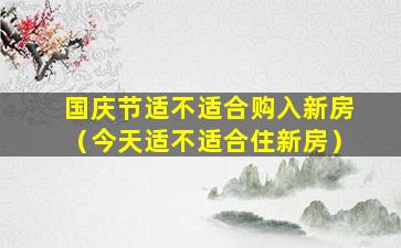 国庆节适不适合购入新房（今天适不适合住新房）