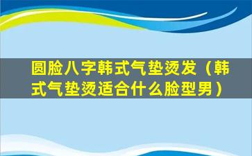 圆脸八字韩式气垫烫发（韩式气垫烫适合什么脸型男）